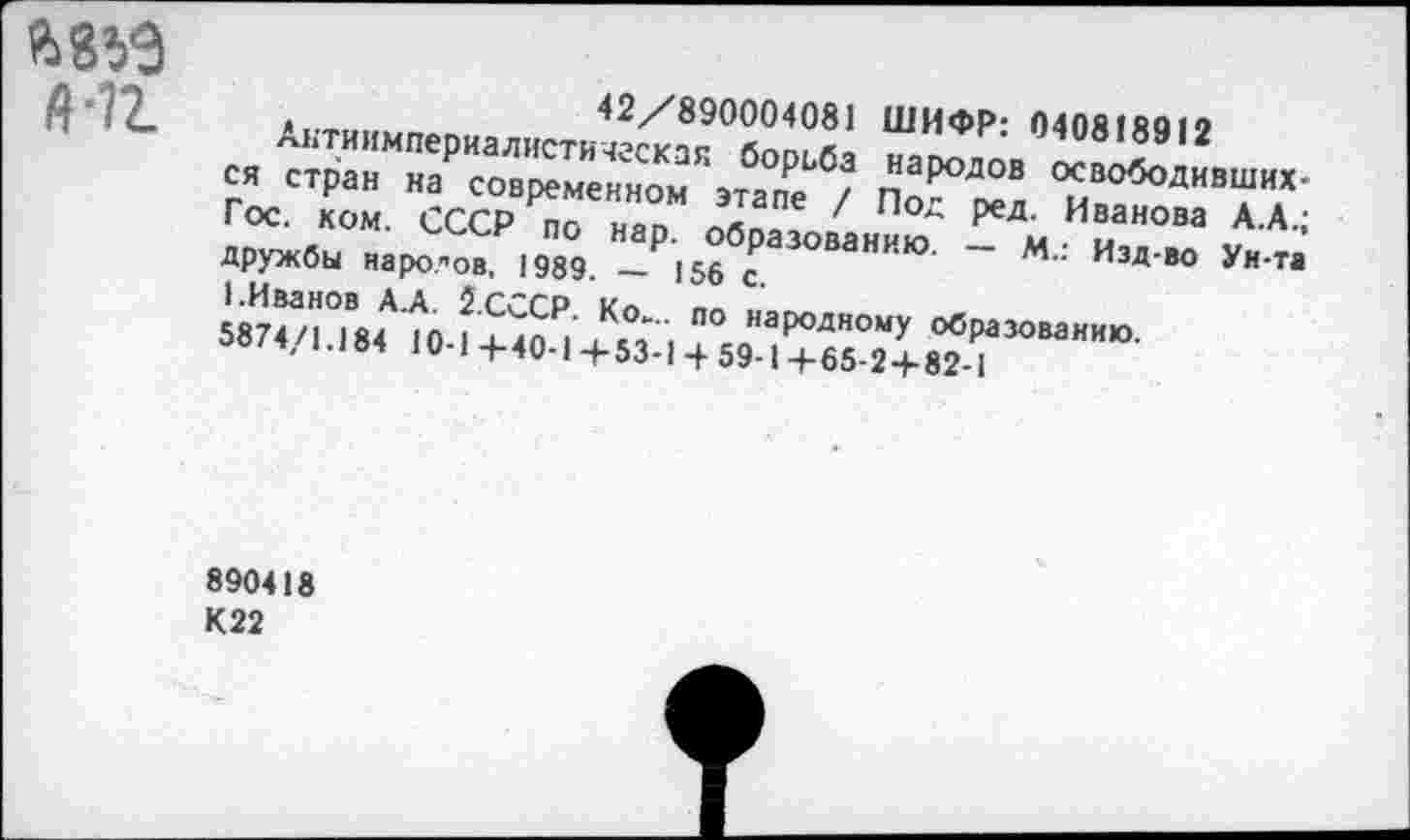 ﻿+12.
42/890004081 ШИФР: 040818912
Антиимпериалистическая борьба народов освободивших-ся стран на современном этапе / Под ред. Иванова А.А.; Гос. ком. СССР по нар. образованию. — М.: Изд-во Ун-та Дружбы народов, 1989. — 156 с.
1.Иванов А.А. 2.СССР. Ко... по народному образованию. 5874/1.184 Ю-1+40-1+53-1 4-59-1+65-2+82-1
890418
К22